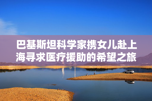 巴基斯坦科学家携女儿赴上海寻求医疗援助的希望之旅