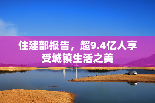 住建部报告，超9.4亿人享受城镇生活之美