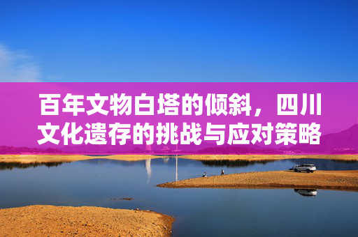 百年文物白塔的倾斜，四川文化遗存的挑战与应对策略