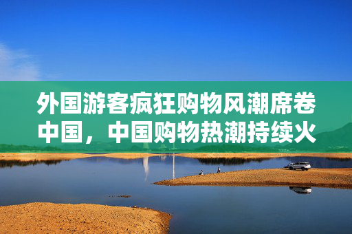 外国游客疯狂购物风潮席卷中国，中国购物热潮持续火爆