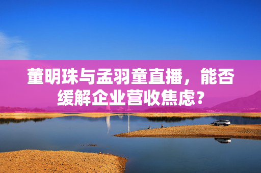 董明珠与孟羽童直播，能否缓解企业营收焦虑？