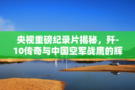 央视重磅纪录片揭秘，歼-10传奇与中国空军战鹰的辉煌历程