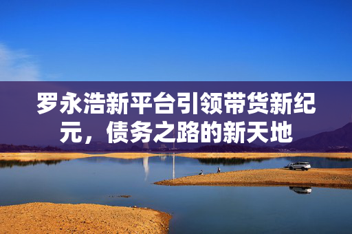 罗永浩新平台引领带货新纪元，债务之路的新天地