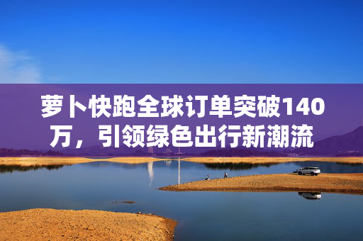 萝卜快跑全球订单突破140万，引领绿色出行新潮流