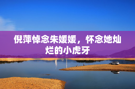 倪萍悼念朱媛媛，怀念她灿烂的小虎牙