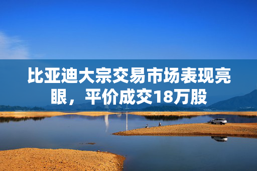 比亚迪大宗交易市场表现亮眼，平价成交18万股