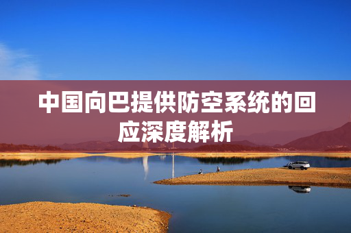 中国向巴提供防空系统的回应深度解析