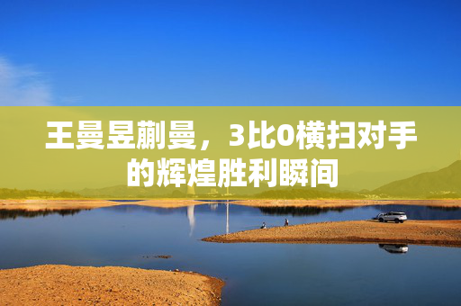 王曼昱蒯曼，3比0横扫对手的辉煌胜利瞬间