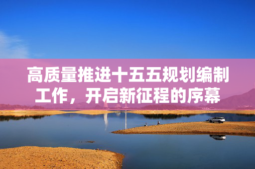 高质量推进十五五规划编制工作，开启新征程的序幕
