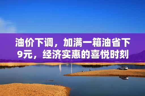 油价下调，加满一箱油省下9元，经济实惠的喜悦时刻