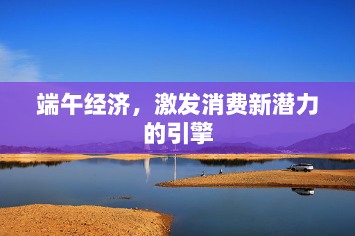 端午经济，激发消费新潜力的引擎