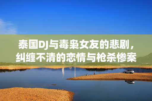 泰国DJ与毒枭女友的悲剧，纠缠不清的恋情与枪杀惨案