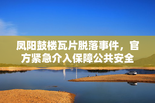 凤阳鼓楼瓦片脱落事件，官方紧急介入保障公共安全