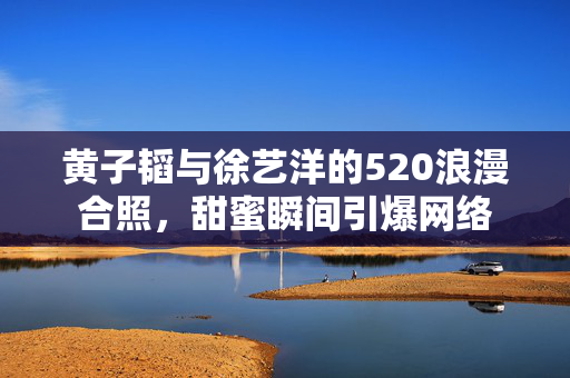 黄子韬与徐艺洋的520浪漫合照，甜蜜瞬间引爆网络