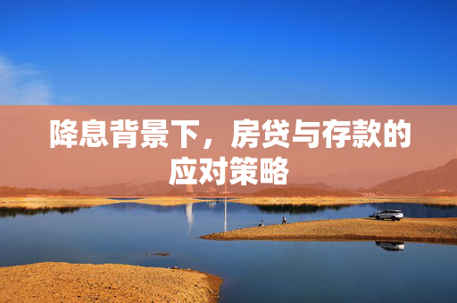 降息背景下，房贷与存款的应对策略