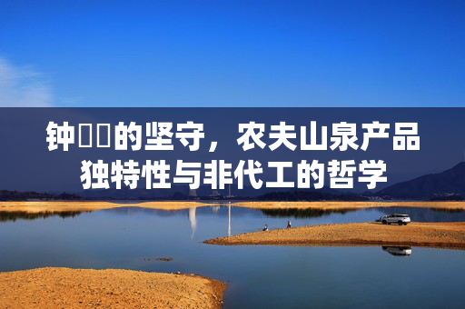 钟睒睒的坚守，农夫山泉产品独特性与非代工的哲学