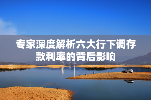 专家深度解析六大行下调存款利率的背后影响
