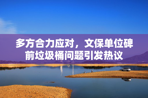 多方合力应对，文保单位碑前垃圾桶问题引发热议