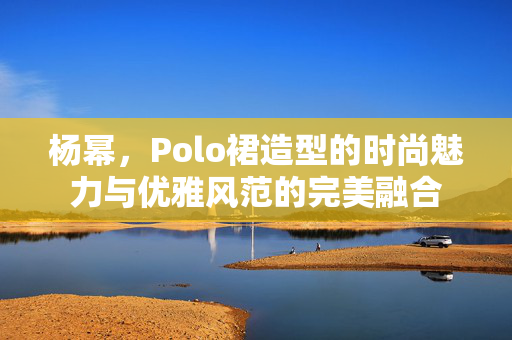 杨幂，Polo裙造型的时尚魅力与优雅风范的完美融合
