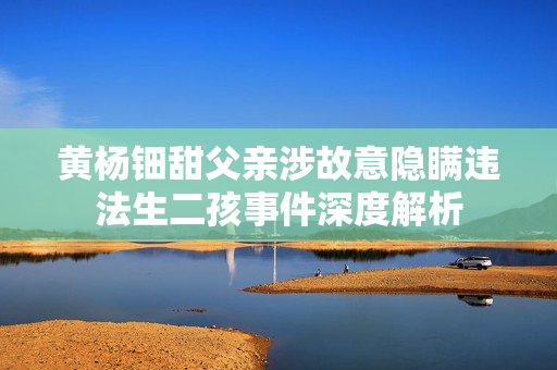 黄杨钿甜父亲涉故意隐瞒违法生二孩事件深度解析