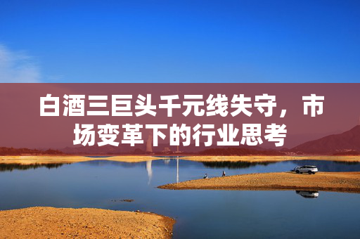 白酒三巨头千元线失守，市场变革下的行业思考
