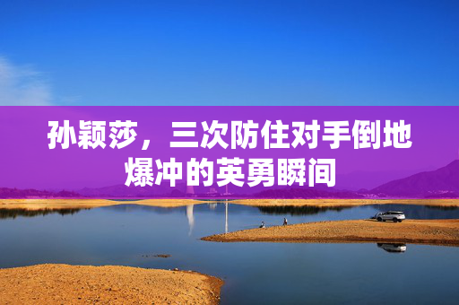 孙颖莎，三次防住对手倒地爆冲的英勇瞬间