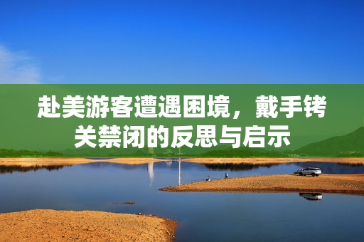 赴美游客遭遇困境，戴手铐关禁闭的反思与启示