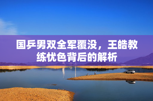 国乒男双全军覆没，王皓教练忧色背后的解析