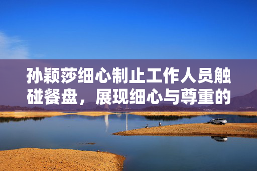 孙颖莎细心制止工作人员触碰餐盘，展现细心与尊重的瞬间