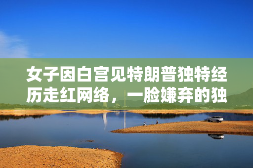 女子因白宫见特朗普独特经历走红网络，一脸嫌弃的独特瞬间