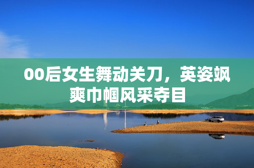 00后女生舞动关刀，英姿飒爽巾帼风采夺目