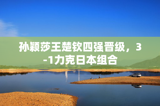 孙颖莎王楚钦四强晋级，3-1力克日本组合