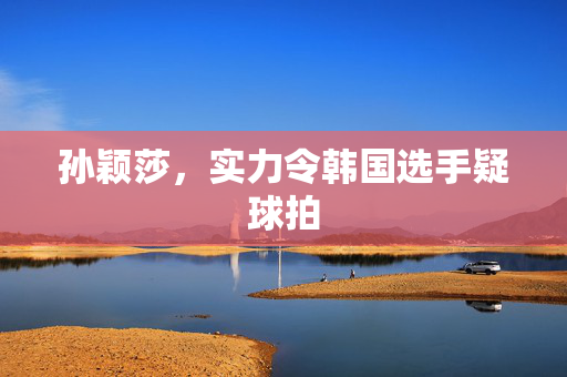 孙颖莎，实力令韩国选手疑球拍