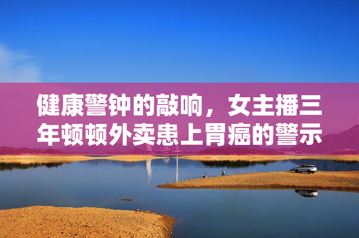 健康警钟的敲响，女主播三年顿顿外卖患上胃癌的警示