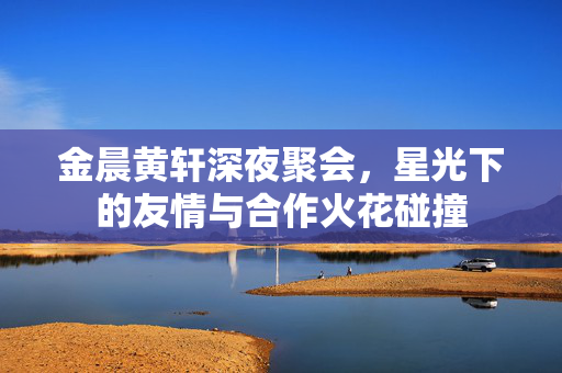 金晨黄轩深夜聚会,星光下的友情与合作火花碰撞 金晨黄轩深夜聚会,星光下的友情与合作火花碰撞