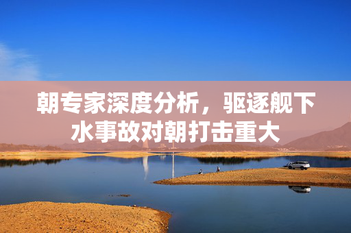 朝专家深度分析，驱逐舰下水事故对朝打击重大
