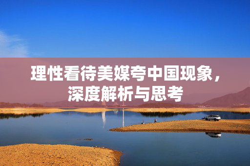 理性看待美媒夸中国现象，深度解析与思考