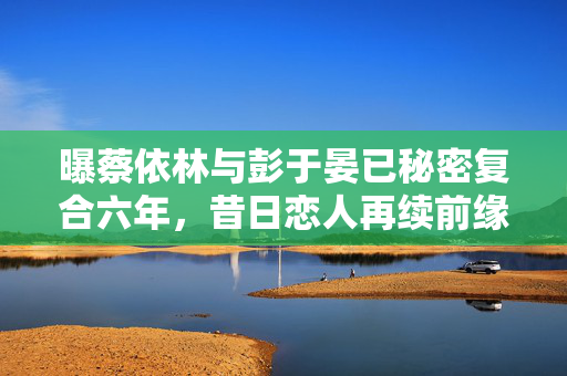 曝蔡依林与彭于晏已秘密复合六年，昔日恋人再续前缘