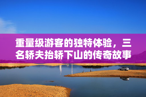 重量级游客的独特体验，三名轿夫抬轿下山的传奇故事
