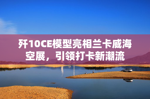 歼10CE模型亮相兰卡威海空展，引领打卡新潮流