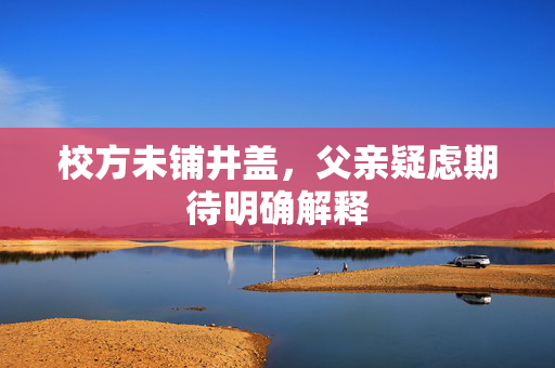校方未铺井盖，父亲疑虑期待明确解释