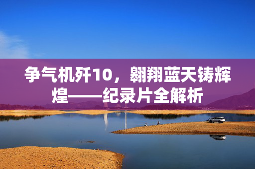 争气机歼10，翱翔蓝天铸辉煌——纪录片全解析