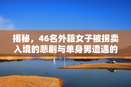 揭秘，46名外籍女子被拐卖入境的悲剧与单身男遭遇的恶梦