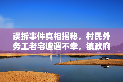 误拆事件真相揭秘，村民外务工老宅遭遇不幸，镇政府回应措施