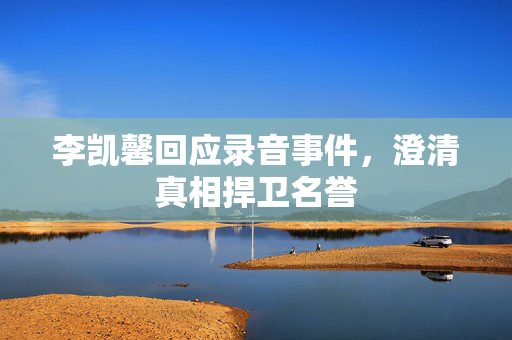 李凯馨回应录音事件，澄清真相捍卫名誉