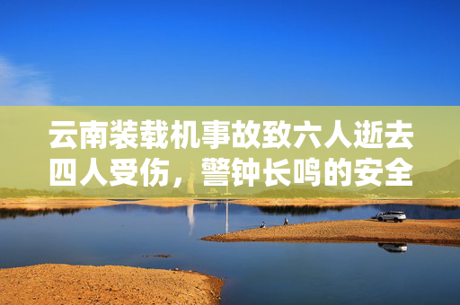 云南装载机事故致六人逝去四人受伤，警钟长鸣的安全反思