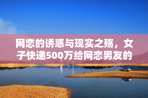 网恋的诱惑与现实之殇，女子快递500万给网恋男友的背后故事