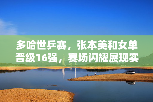 多哈世乒赛，张本美和女单晋级16强，赛场闪耀展现实力