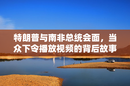 特朗普与南非总统会面，当众下令播放视频的背后故事