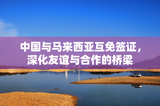 中国与马来西亚互免签证，深化友谊与合作的桥梁